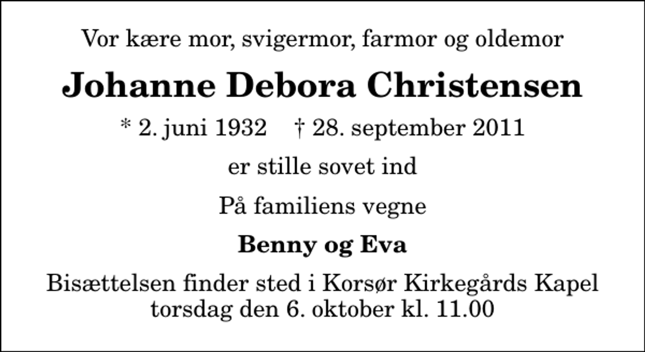 <p>Vor kære mor, svigermor, farmor og oldemor<br />Johanne Debora Christensen<br />* 2. juni 1932 ✝ 28. september 2011<br />er stille sovet ind<br />På familiens vegne<br />Benny og Eva<br />Bisættelsen finder sted i Korsør Kirkegårds Kapel torsdag den 6. oktober kl. 11.00</p>