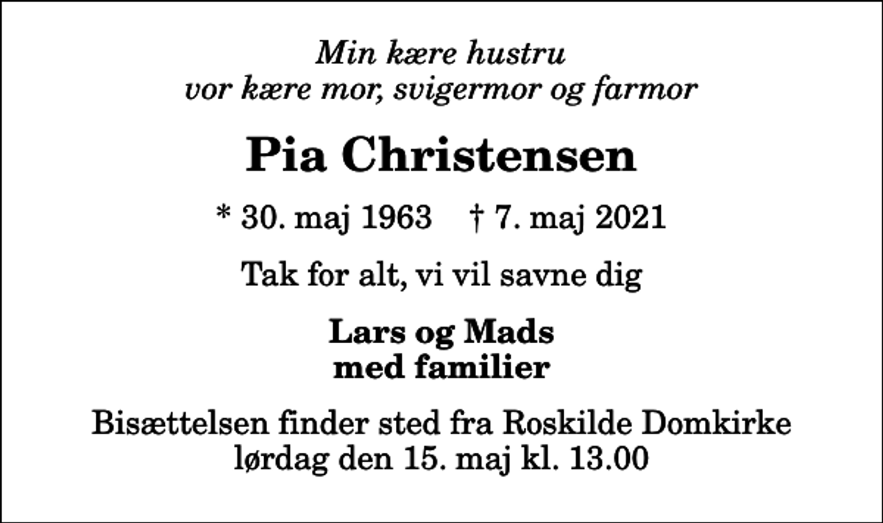 <p>Min kære hustru vor kære mor, svigermor og farmor<br />Pia Christensen<br />* 30. maj 1963 ✝ 7. maj 2021<br />Tak for alt, vi vil savne dig<br />Lars og Mads med familier<br />Bisættelsen finder sted fra Roskilde Domkirke lørdag den 15. maj kl. 13.00</p>