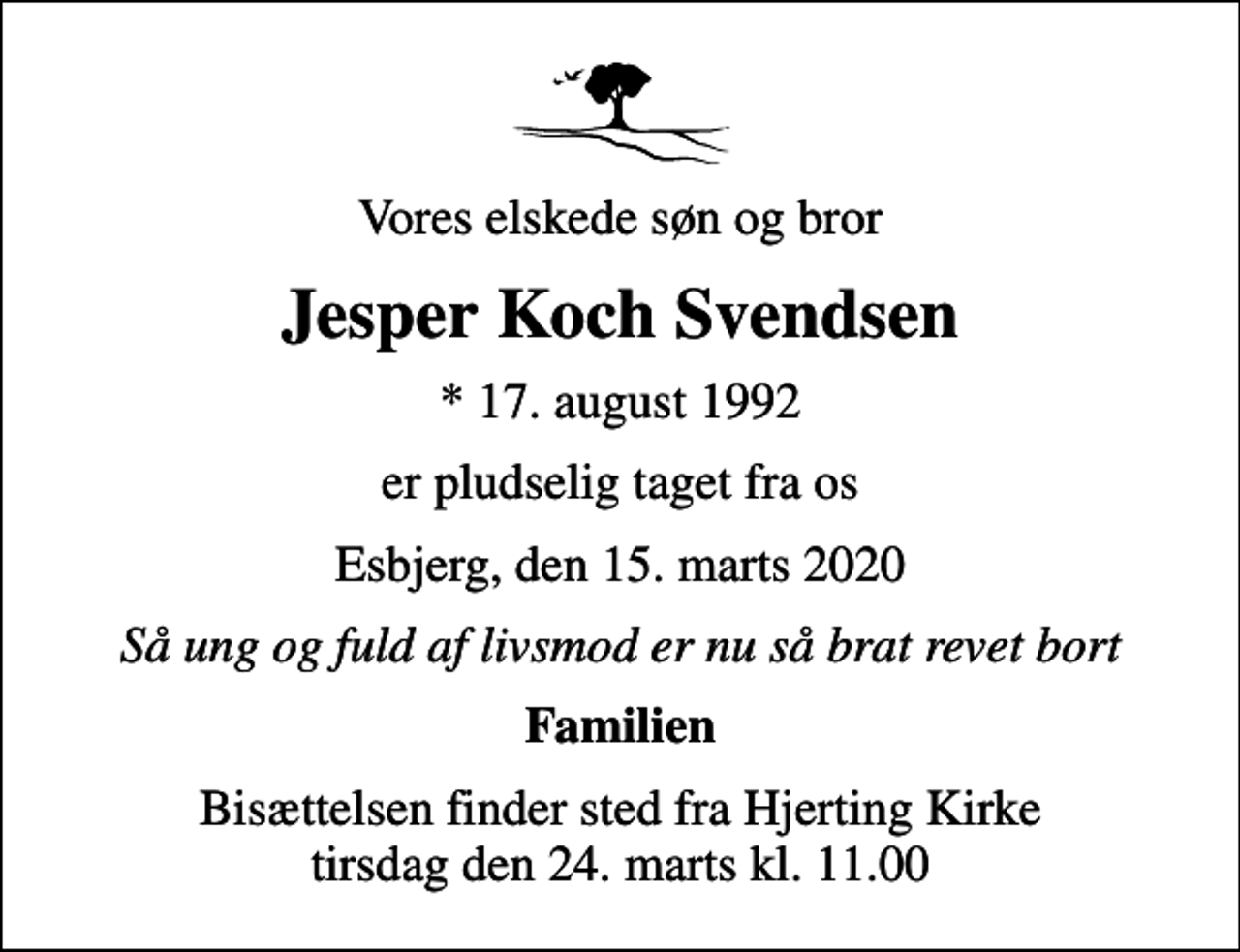 <p>Vores elskede søn og bror<br />Jesper Koch Svendsen<br />* 17. august 1992<br />er pludselig taget fra os<br />Esbjerg, den 15. marts 2020<br />Så ung og fuld af livsmod er nu så brat revet bort<br />Familien<br />Bisættelsen finder sted fra Hjerting Kirke tirsdag den 24. marts kl. 11.00</p>