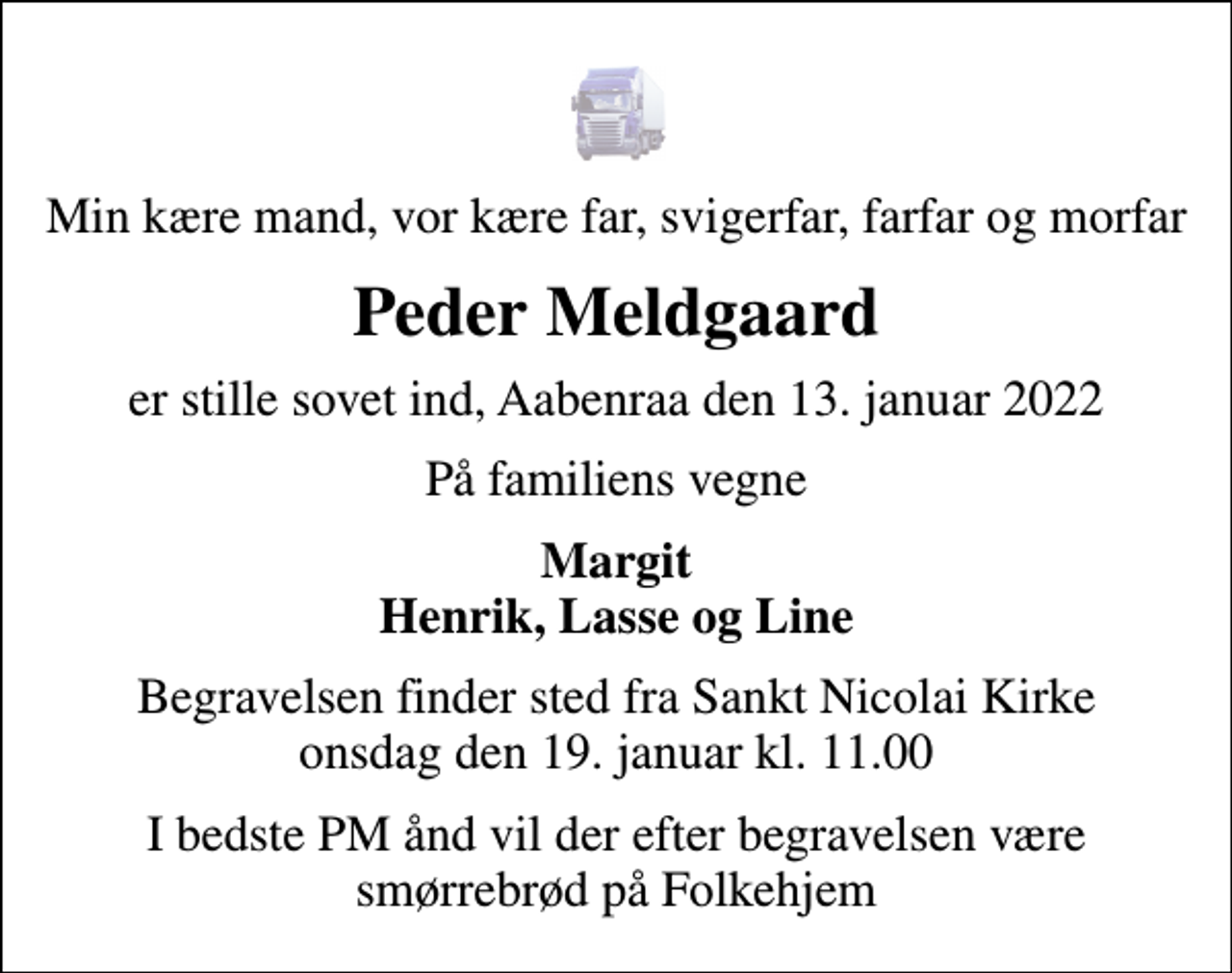 <p>Min kære mand, vor kære far, svigerfar, farfar og morfar<br />Peder Meldgaard<br />er stille sovet ind, Aabenraa den 13. januar 2022<br />På familiens vegne<br />Margit Henrik, Lasse og Line<br />Begravelsen finder sted fra Sankt Nicolai Kirke onsdag den 19. januar kl. 11.00<br />I bedste PM ånd vil der efter begravelsen være smørrebrød på Folkehjem</p>