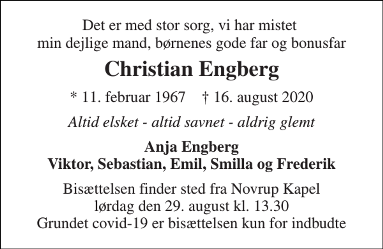 <p>Det er med stor sorg, vi har mistet min dejlige mand, børnenes gode far og bonusfar<br />Christian Engberg<br />*​ 11. februar 1967​ †​ 16. august 2020<br />Altid elsket - altid savnet - aldrig glemt<br />Anja Engberg Viktor, Sebastian, Emil, Smilla og Frederik<br />Bisættelsen​ finder sted fra Novrup Kapel​ lørdag den 29. august​ kl. 13.30 Grundet covid-19 er bisættelsen kun for indbudte</p>