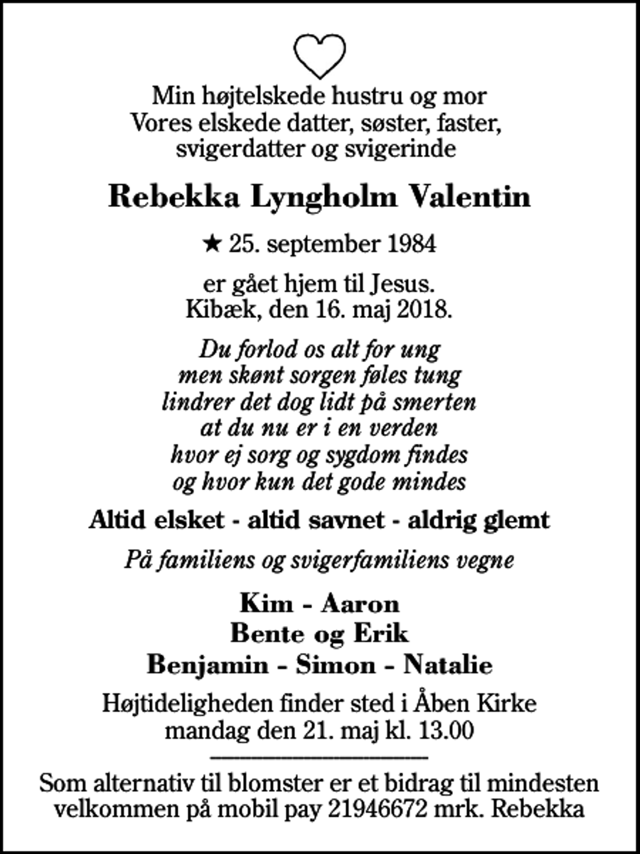 <p>Min højtelskede hustru og mor Vores elskede datter, søster, faster, svigerdatter og svigerinde<br />Rebekka Lyngholm Valentin<br />* 25. september 1984<br />er gået hjem til Jesus. Kibæk, den 16. maj 2018.<br />Du forlod os alt for ung men skønt sorgen føles tung lindrer det dog lidt på smerten at du nu er i en verden hvor ej sorg og sygdom findes og hvor kun det gode mindes<br />Altid elsket - altid savnet - aldrig glemt<br />På familiens og svigerfamiliens vegne<br />Kim - Aaron Bente og Erik Benjamin - Simon - Natalie<br />Højtideligheden finder sted i Åben Kirke mandag den 21. maj kl. 13.00 ------------------------------------- Som alternativ til blomster er et bidrag til mindesten velkommen på mobil pay 21946672 mrk. Rebekka</p>