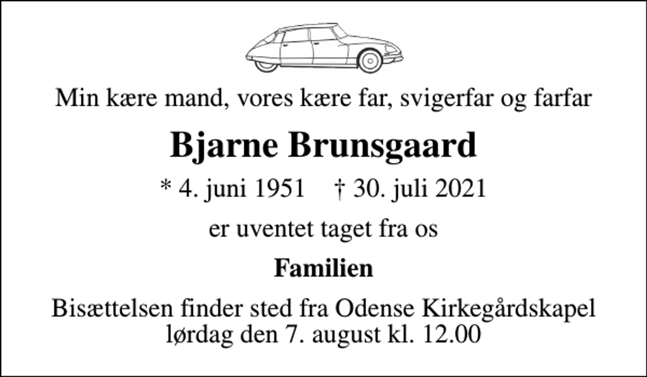 <p>Min kære mand, vores kære far, svigerfar og farfar<br />Bjarne Brunsgaard<br />* 4. juni 1951 ✝ 30. juli 2021<br />er uventet taget fra os<br />Familien<br />Bisættelsen finder sted fra Odense Kirkegårdskapel lørdag den 7. august kl. 12.00</p>