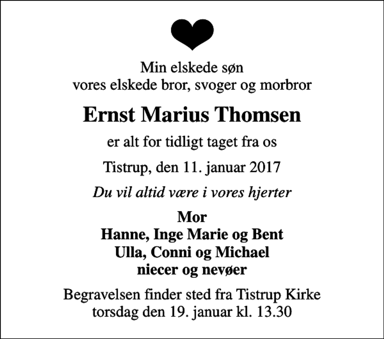 <p>Min elskede søn vores elskede bror, svoger og morbror<br />Ernst Marius Thomsen<br />er alt for tidligt taget fra os<br />Tistrup, den 11. januar 2017<br />Du vil altid være i vores hjerter<br />Mor Hanne, Inge Marie og Bent Ulla, Conni og Michael niecer og nevøer<br />Begravelsen finder sted fra Tistrup Kirke torsdag den 19. januar kl. 13.30</p>