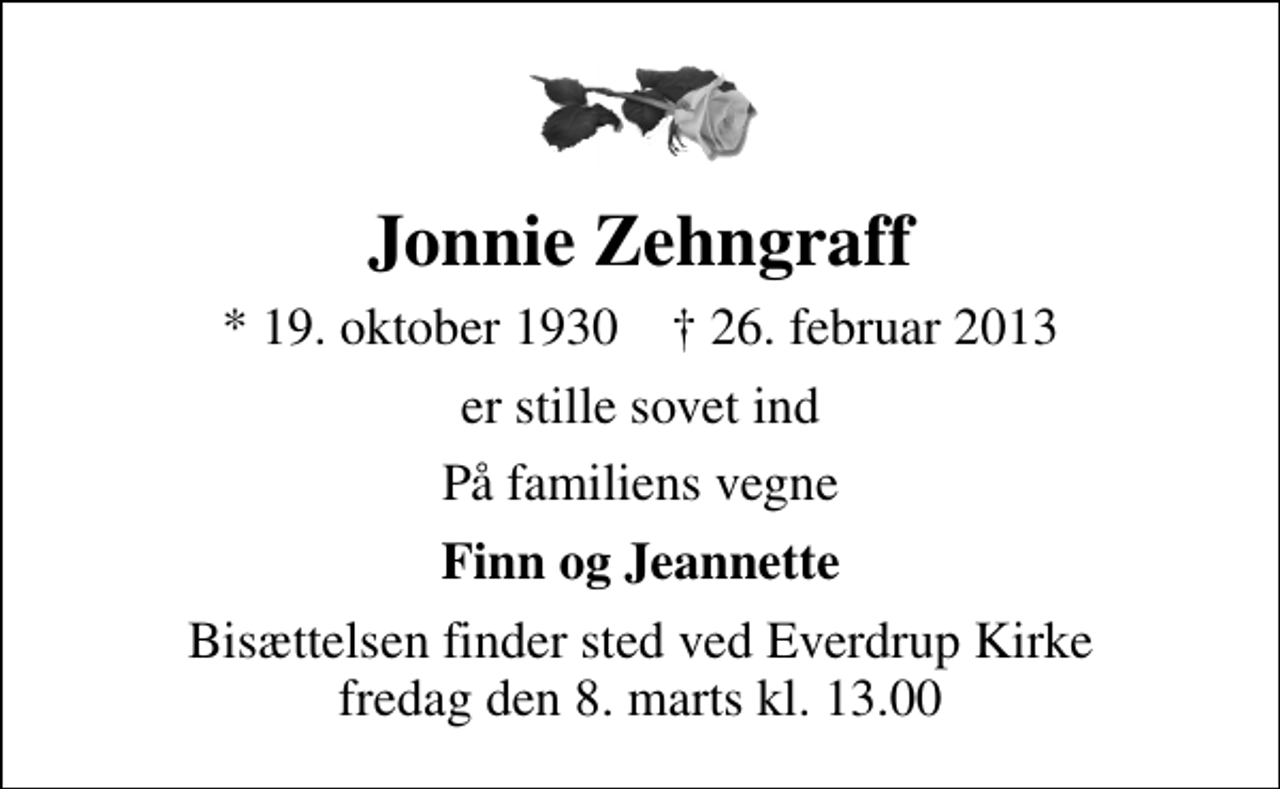 <p>Jonnie Zehngraff<br />* 19. oktober 1930 ✝ 26. februar 2013<br />er stille sovet ind<br />På familiens vegne<br />Finn og Jeannette<br />Bisættelsen finder sted ved Everdrup Kirke fredag den 8. marts kl. 13.00</p>