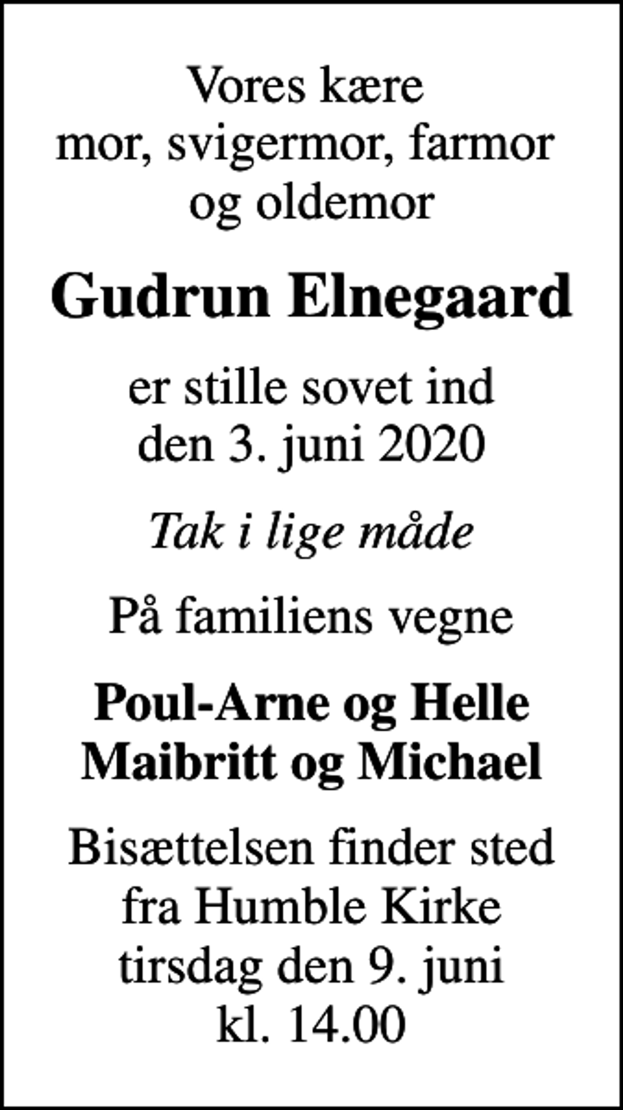 <p>Vores kære mor, svigermor, farmor og oldemor<br />Gudrun Elnegaard<br />er stille sovet ind den 3. juni 2020<br />Tak i lige måde<br />På familiens vegne<br />Poul-Arne og Helle Maibritt og Michael<br />Bisættelsen finder sted fra Humble Kirke tirsdag den 9. juni kl. 14.00</p>