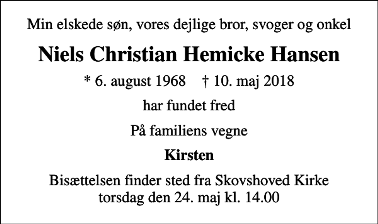 <p>Min elskede søn, vores dejlige bror, svoger og onkel<br />Niels Christian Hemicke Hansen<br />* 6. august 1968 ✝ 10. maj 2018<br />har fundet fred<br />På familiens vegne<br />Kirsten<br />Bisættelsen finder sted fra Skovshoved Kirke torsdag den 24. maj kl. 14.00</p>