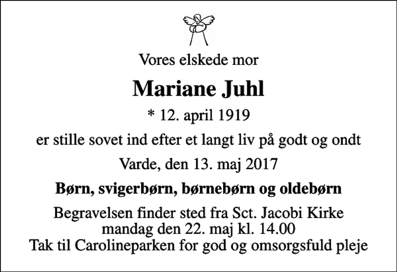 <p>Vores elskede mor<br />Mariane Juhl<br />* 12. april 1919<br />er stille sovet ind efter et langt liv på godt og ondt<br />Varde, den 13. maj 2017<br />Børn, svigerbørn, børnebørn og oldebørn<br />Begravelsen finder sted fra Sct. Jacobi Kirke mandag den 22. maj kl. 14.00 Tak til Carolineparken for god og omsorgsfuld pleje</p>