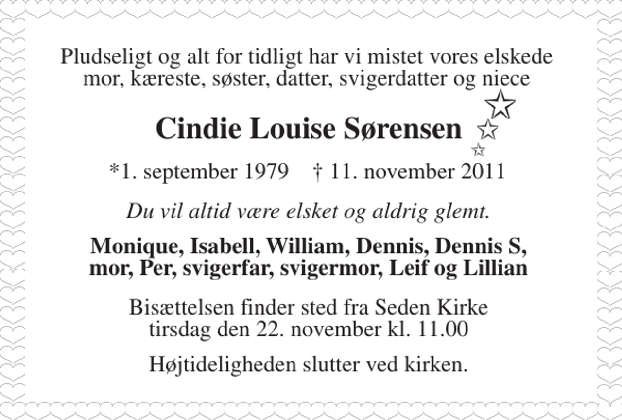 <p>Pludselig og alt for tidligt har vi mistet vores elskede mor, kæreste, søster, datter, svigerdatter og niece<br />Cindie Louise Sørensen<br />* 1. september 1979 ✝ 11. november 2011<br />Du vil altid være elsket og aldrig glemt.<br />Monique, Isabell, William, Dennis, Dennis S, mor, Per, svigerfar, svigermor, Leif og Lillian<br />Bisættelsen finder sted fra Seden Kirke tirsdag den 22. november kl. 11.00<br />Højtideligheden slutter ved kirken.</p>