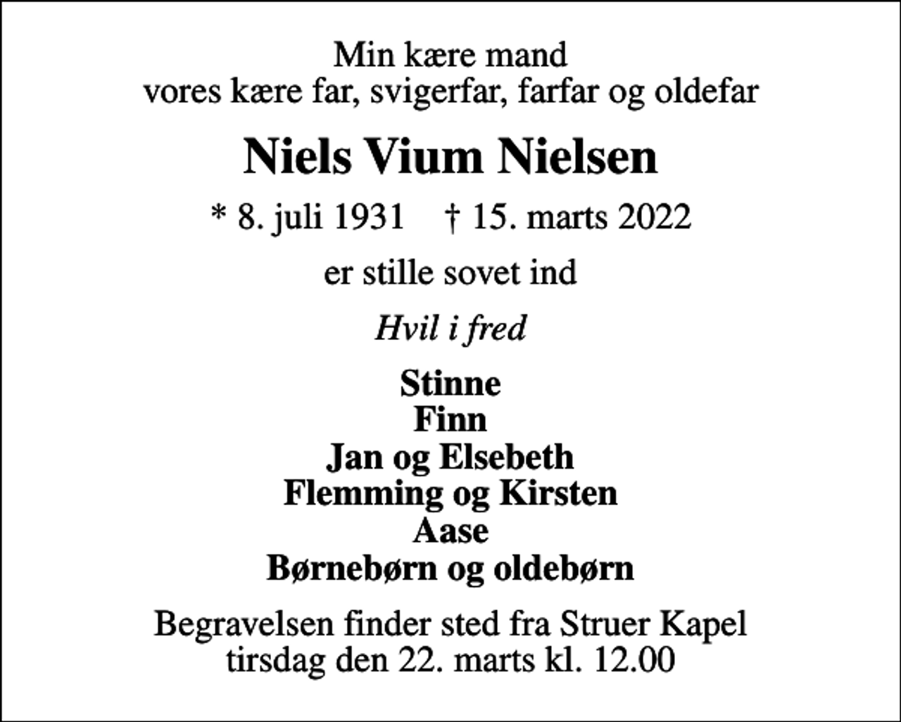 <p>Min kære mand vores kære far, svigerfar, farfar og oldefar<br />Niels Vium Nielsen<br />* 8. juli 1931 ✝ 15. marts 2022<br />er stille sovet ind<br />Hvil i fred<br />Stinne Finn Jan og Elsebeth Flemming og Kirsten Aase Børnebørn og oldebørn<br />Begravelsen finder sted fra Struer Kapel tirsdag den 22. marts kl. 12.00</p>