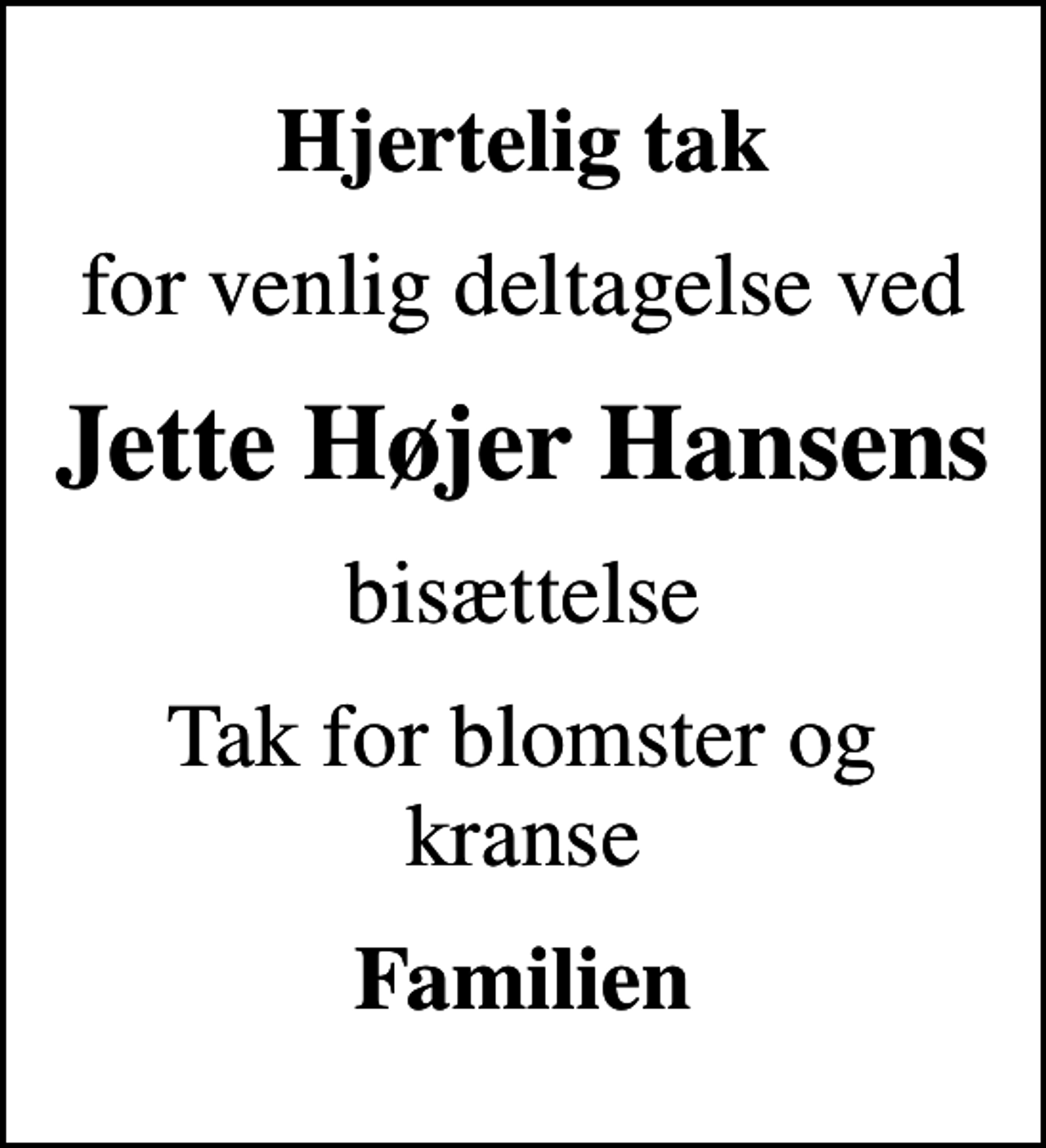 <p>Hjertelig tak<br />for venlig deltagelse ved<br />Jette Højer Hansens<br />bisættelse<br />Tak for blomster og kranse<br />Familien</p>