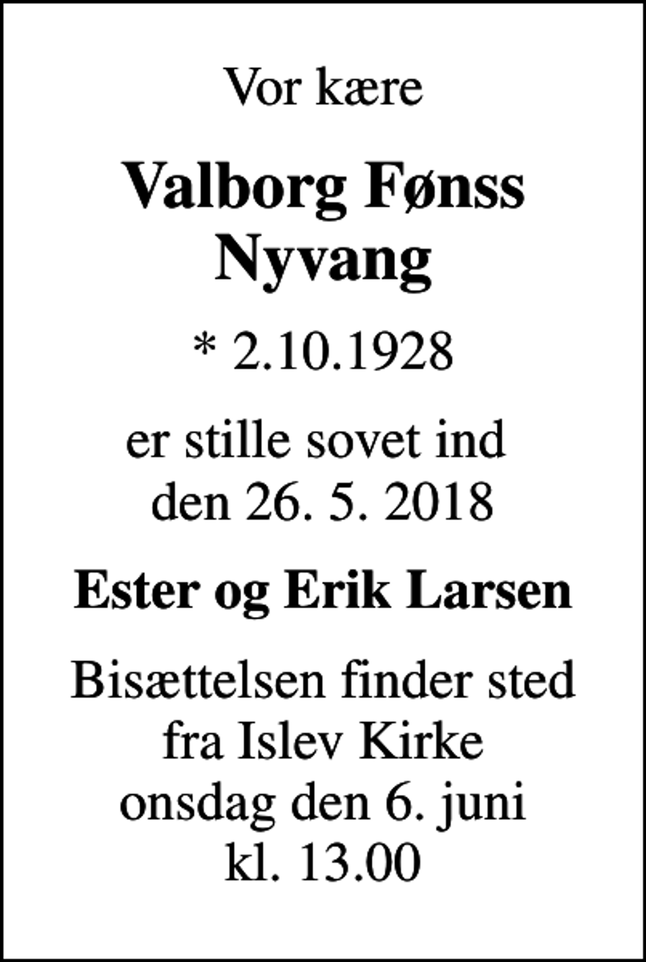 <p>Vor kære<br />Valborg Fønss Nyvang<br />* 2.10.1928<br />er stille sovet ind den 26. 5. 2018<br />Ester og Erik Larsen<br />Bisættelsen finder sted fra Islev Kirke onsdag den 6. juni kl. 13.00</p>