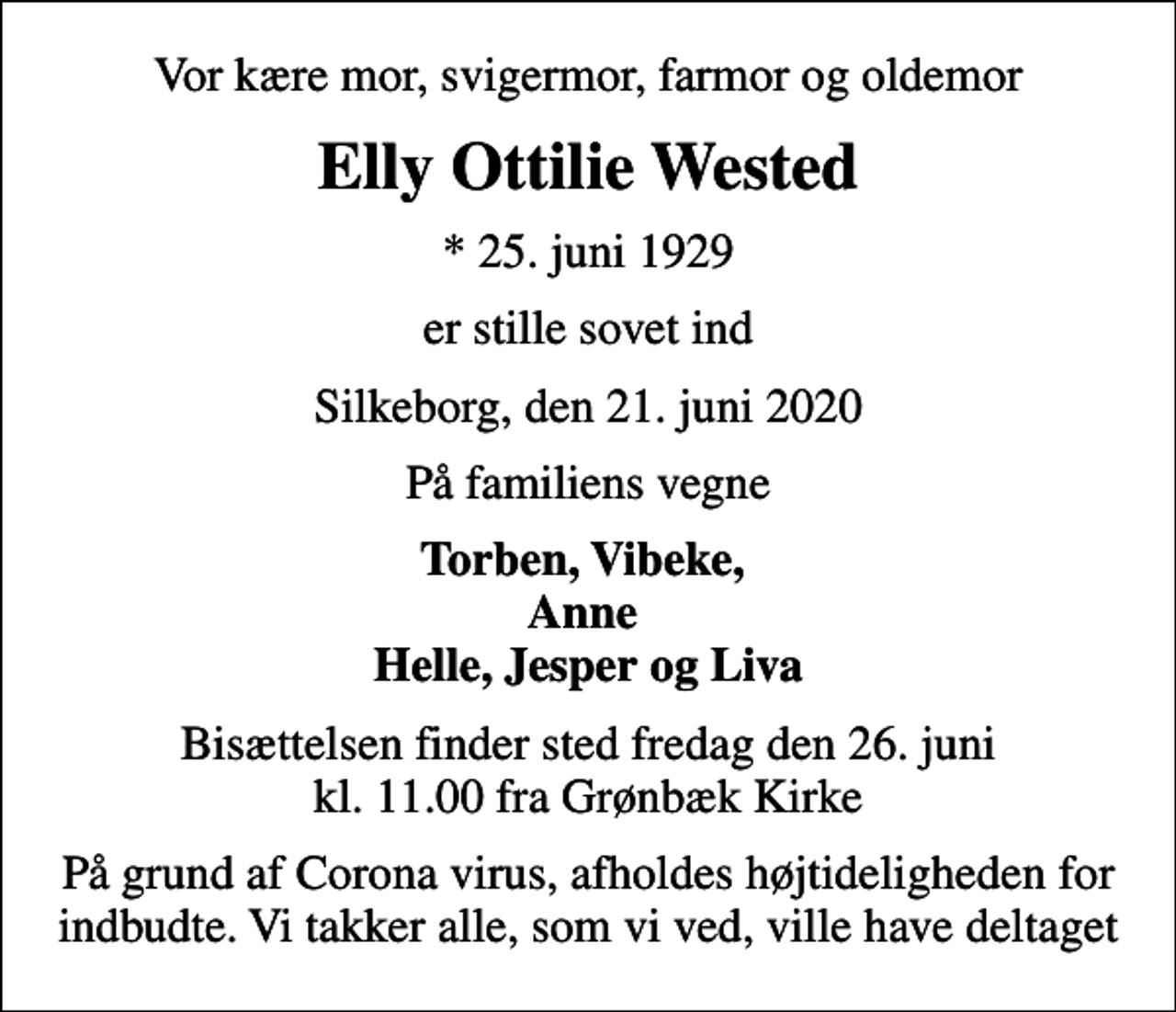 <p>Vor kære mor, svigermor, farmor og oldemor<br />Elly Ottilie Wested<br />* 25. juni 1929<br />er stille sovet ind<br />Silkeborg, den 21. juni 2020<br />På familiens vegne<br />Torben, Vibeke, Anne Helle, Jesper og Liva<br />Bisættelsen finder sted fredag den 26. juni kl. 11.00 fra Grønbæk Kirke<br />På grund af Corona virus, afholdes højtideligheden for indbudte. Vi takker alle, som vi ved, ville have deltaget</p>