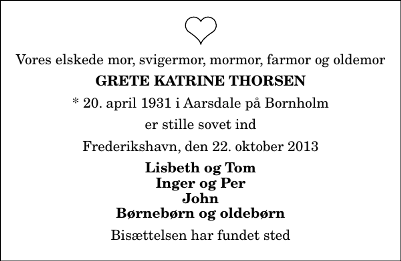 <p>Vores elskede mor, svigermor, mormor, farmor og oldemor<br />Grete Katrine Thorsen<br />* 20. april 1931 i Aarsdale på Bornholm<br />er stille sovet ind<br />Frederikshavn, den 22. oktober 2013<br />Lisbeth og Tom Inger og Per John Børnebørn og oldebørn<br />Bisættelsen har fundet sted</p>