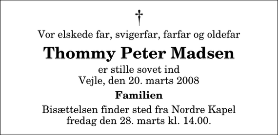 <p>Vor elskede far, svigerfar, farfar og oldefar<br />Thommy Peter Madsen<br />er stille sovet ind Vejle, den 20. marts 2008<br />Familien<br />Bisættelsen finder sted fra Nordre Kapel fredag den 28. marts kl. 14.00</p>