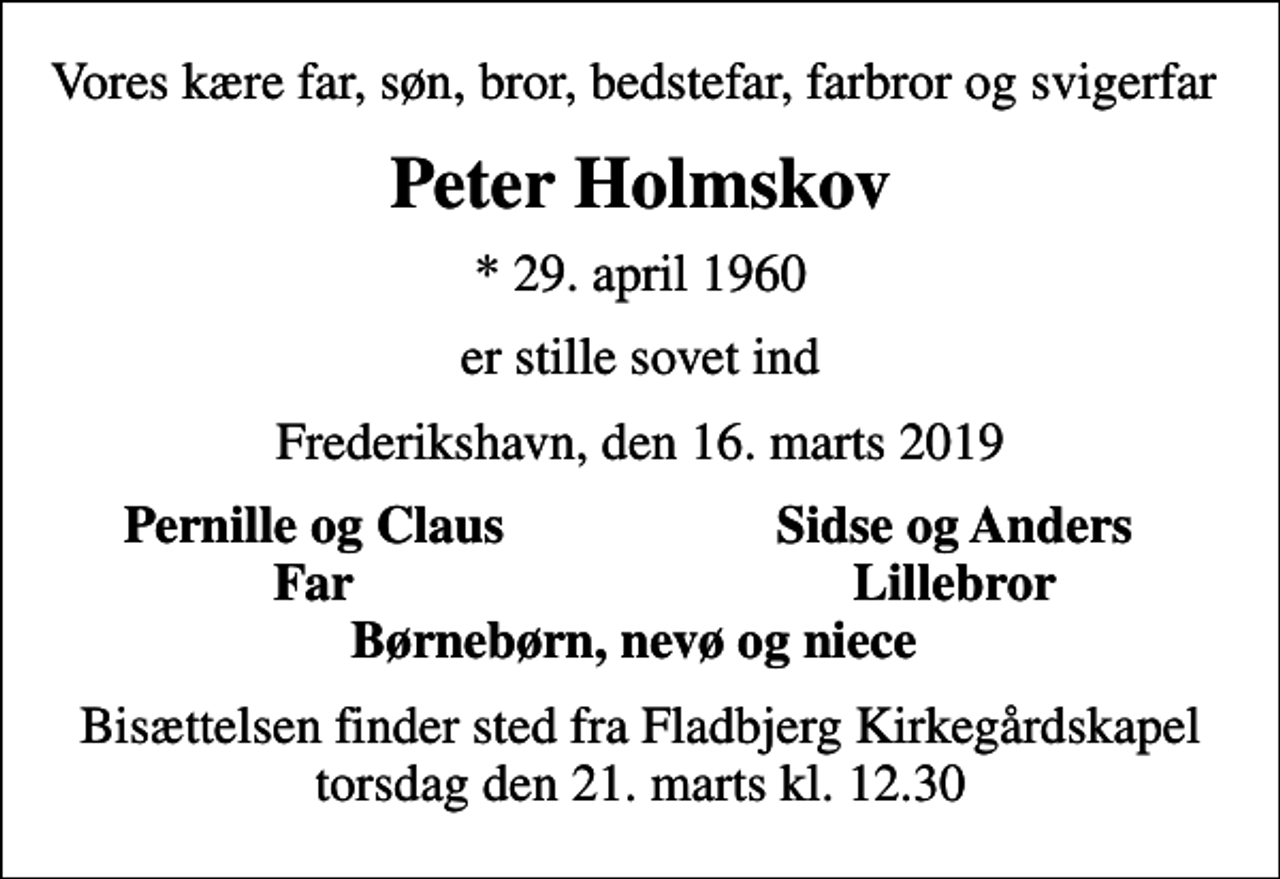 <p>Vores kære far, søn, bror, bedstefar, farbror og svigerfar<br />Peter Holmskov<br />* 29. april 1960<br />er stille sovet ind<br />Frederikshavn, den 16. marts 2019<br />Pernille og Claus<br />Sidse og Anders<br />Far<br />Lillebror<br />Bisættelsen finder sted fra Fladbjerg Kirkegårdskapel torsdag den 21. marts kl. 12.30</p>