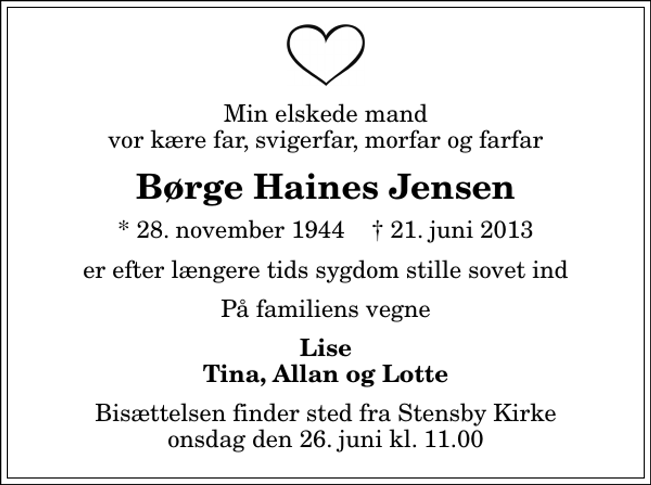 <p>Min elskede mand vor kære far, svigerfar, morfar og farfar<br />Børge Haines Jensen<br />* 28. november 1944 ✝ 21. juni 2013<br />er efter længere tids sygdom stille sovet ind<br />På familiens vegne<br />Lise Tina, Allan og Lotte<br />Bisættelsen finder sted fra Stensby Kirke onsdag den 26. juni kl. 11.00</p>