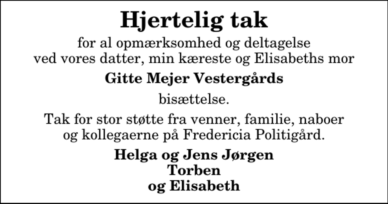 <p>Hjertelig tak<br />for al opmærksomhed og deltagelse ved vores datter, min kæreste og Elisabeths mor<br />Gitte Mejer Vestergårds<br />bisættelse.<br />Tak for stor støtte fra venner, familie, naboer og kollegaerne på Fredericia Politigård.<br />Helga og Jens Jørgen Torben og Elisabeth</p>