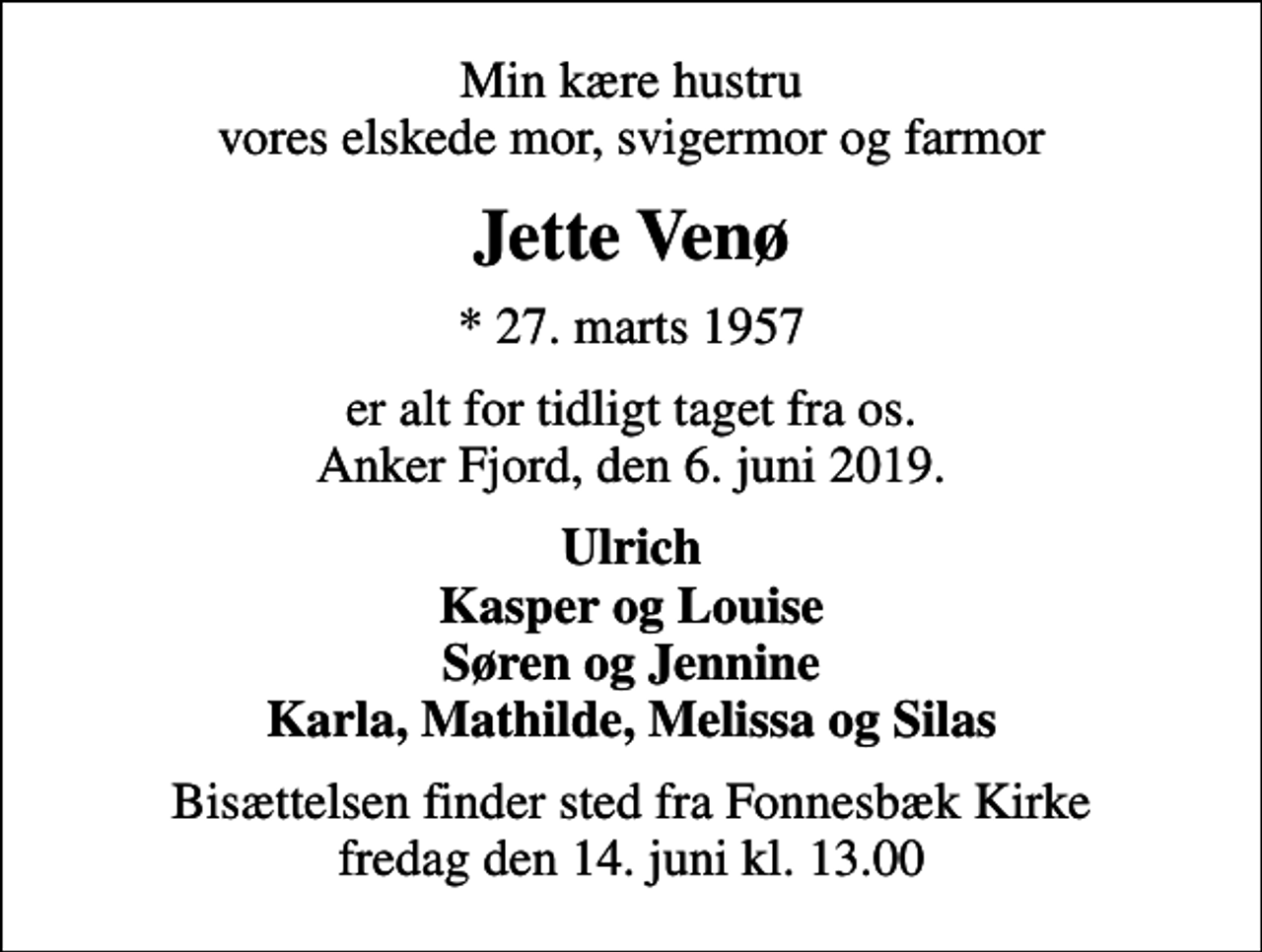 <p>Min kære hustru vores elskede mor, svigermor og farmor<br />Jette Venø<br />* 27. marts 1957<br />er alt for tidligt taget fra os. Anker Fjord, den 6. juni 2019.<br />Ulrich Kasper og Louise Søren og Jennine Karla, Mathilde, Melissa og Silas<br />Bisættelsen finder sted fra Fonnesbæk Kirke fredag den 14. juni kl. 13.00</p>