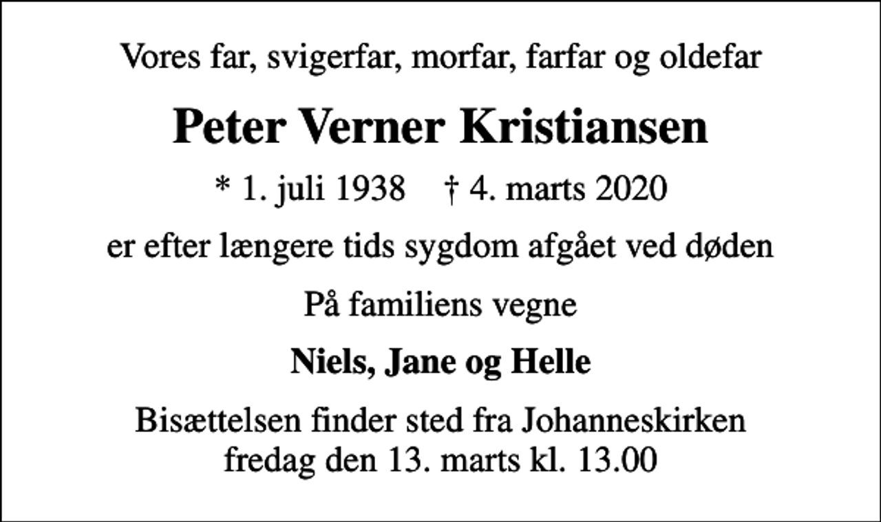 <p>Vores far, svigerfar, morfar, farfar og oldefar<br />Peter Verner Kristiansen<br />* 1. juli 1938 ✝ 4. marts 2020<br />er efter længere tids sygdom afgået ved døden<br />På familiens vegne<br />Niels, Jane og Helle<br />Bisættelsen finder sted fra Johanneskirken fredag den 13. marts kl. 13.00</p>