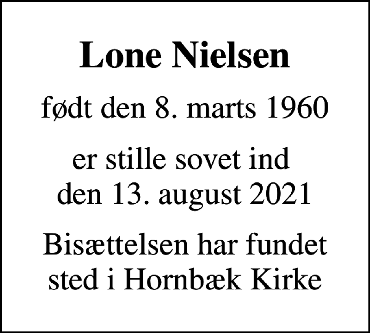 <p>Lone Nielsen<br />født den 8. marts 1960<br />er stille sovet ind den 13. august 2021<br />Bisættelsen har fundet sted i Hornbæk Kirke</p>