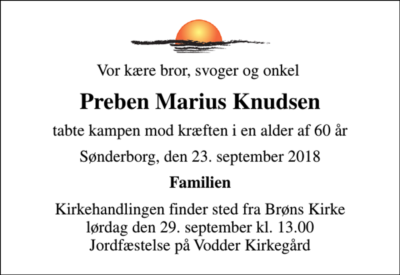 <p>Vor kære bror, svoger og onkel<br />Preben Marius Knudsen<br />tabte kampen mod kræften i en alder af 60 år<br />Sønderborg, den 23. september 2018<br />Familien<br />Kirkehandlingen finder sted fra Brøns Kirke lørdag den 29. september kl. 13.00 Jordfæstelse på Vodder Kirkegård</p>