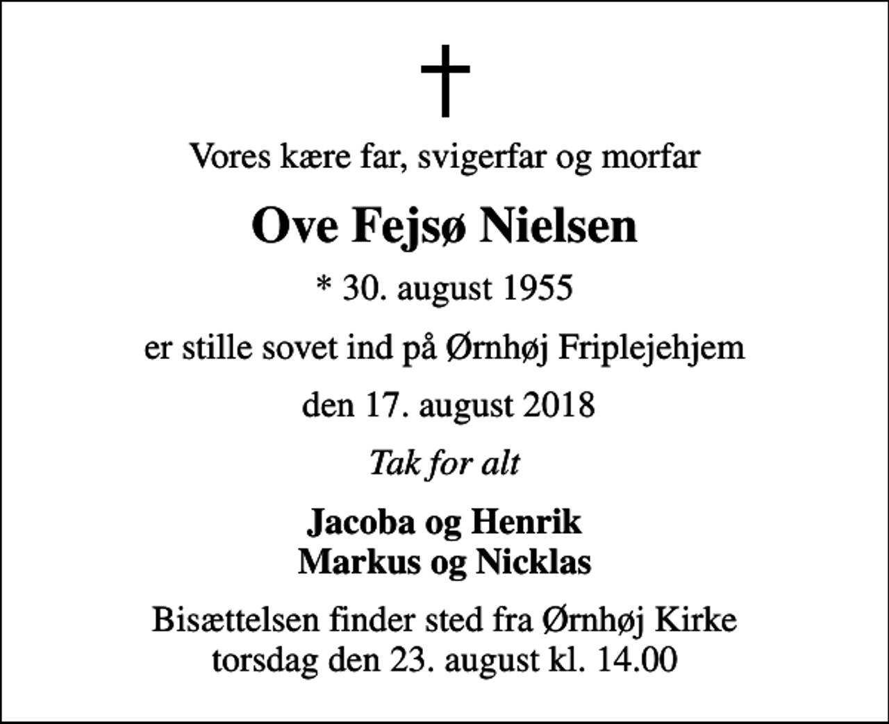<p>Vores kære far, svigerfar og morfar<br />Ove Fejsø Nielsen<br />* 30. august 1955<br />er stille sovet ind på Ørnhøj Friplejehjem<br />den 17. august 2018<br />Tak for alt<br />Jacoba og Henrik Markus og Nicklas<br />Bisættelsen finder sted fra Ørnhøj Kirke torsdag den 23. august kl. 14.00</p>