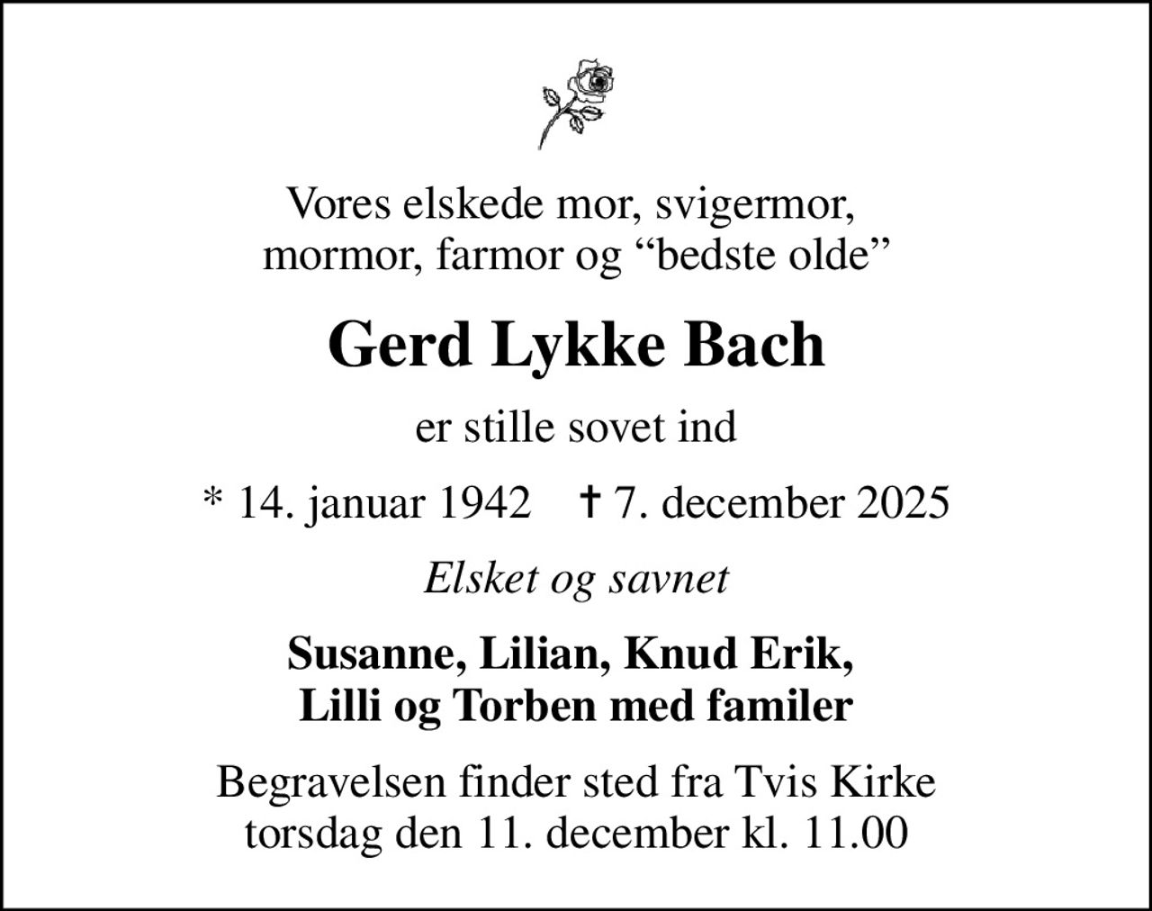 Vores elskede mor, svigermor,  mormor, farmor og bedste olde
Gerd Lykke Bach
er stille sovet ind
* 14. januar 1942    ✝ 7. december 2025
Elsket og savnet
Susanne, Lilian, Knud Erik,  Lilli og Torben med familer
Begravelsen finder sted fra Tvis Kirke  torsdag den 11. december kl. 11.00