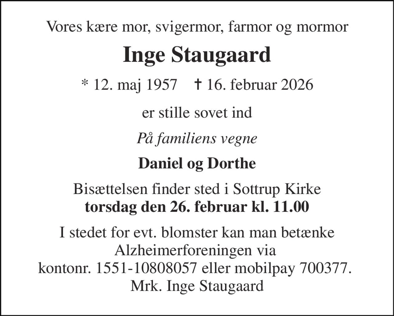 Vores kære mor, svigermor, farmor og mormor 
Inge Staugaard 
*​ 12. maj 1957​    ✝​ 16. februar 2026 
er stille sovet ind 
På familiens vegne 
Daniel og Dorthe 
Bisættelsen finder sted i Sottrup Kirke torsdag den 26. februar kl. 11.00 
I stedet for evt. blomster kan man betænke Alzheimerforeningen via  kontonr. 1551-10808057 eller mobilpay 700377.  Mrk. Inge Staugaard
