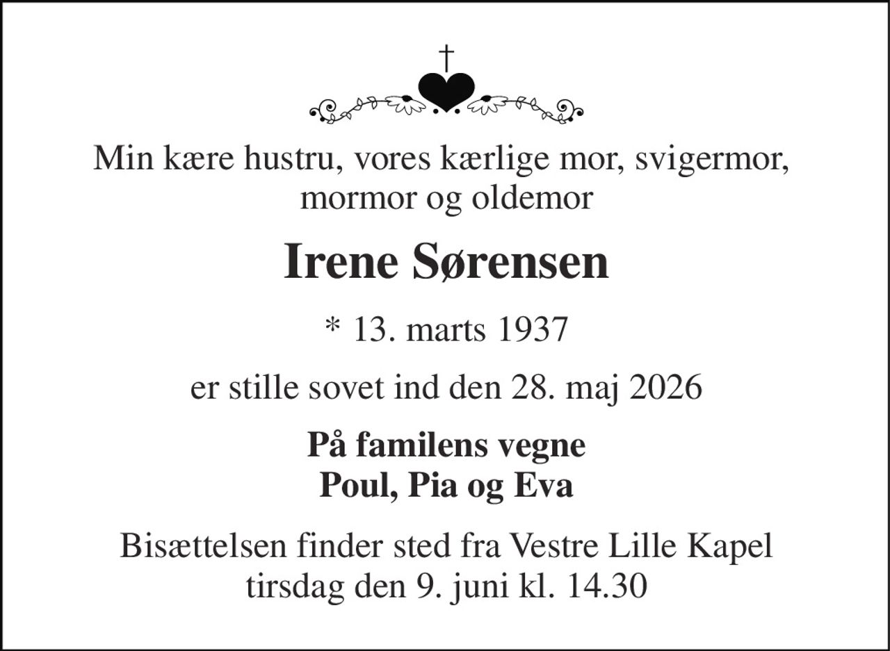 Min kære hustru, vores kærlige mor, svigermor,  mormor og oldemor 
Irene Sørensen​ 
*​ 13. marts 1937​ 
er stille sovet ind den 28. maj 2026 
På familens vegne Poul, Pia og Eva 
Bisættelsen​​ finder sted fra Vestre Lille Kapel​​ tirsdag den 9. juni​​ kl. 14.30