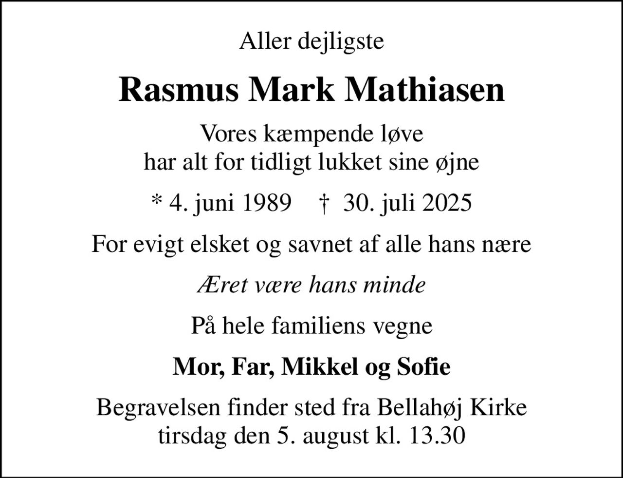 Aller dejligste
Rasmus Mark Mathiasen
Vores kæmpende løve har alt for tidligt lukket sine øjne
* 4. juni 1989    ✝ 30. juli 2025
For evigt elsket og savnet af alle hans nære
Æret være hans minde
På hele familiens vegne
Mor, Far, Mikkel og Sofie
Begravelsen finder sted fra Bellahøj Kirke  tirsdag den 5. august kl. 13.30