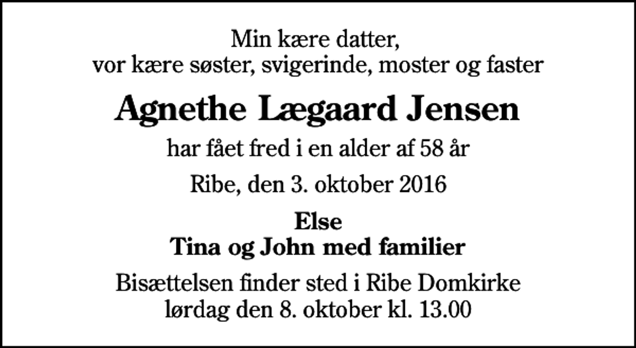 <p>Min kære datter, vor kære søster, svigerinde, moster og faster<br />Agnethe Lægaard Jensen<br />har fået fred i en alder af 58 år<br />Ribe, den 3. oktober 2016<br />Else Tina og John med familier<br />Bisættelsen finder sted i Ribe Domkirke lørdag den 8. oktober kl. 13.00</p>