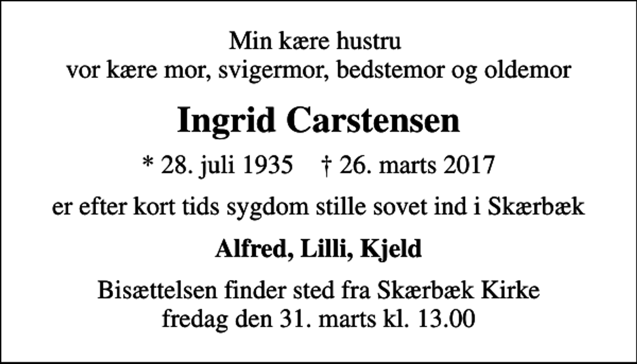 <p>Min kære hustru vor kære mor, svigermor, bedstemor og oldemor<br />Ingrid Carstensen<br />* 28. juli 1935 ✝ 26. marts 2017<br />er efter kort tids sygdom stille sovet ind i Skærbæk<br />Alfred, Lilli, Kjeld<br />Bisættelsen finder sted fra Skærbæk Kirke fredag den 31. marts kl. 13.00</p>