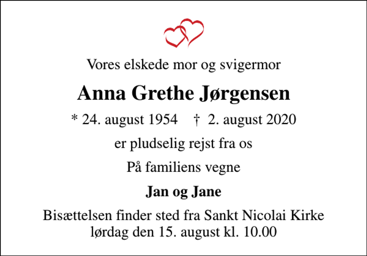 <p>Vores elskede mor og svigermor<br />Anna Grethe Jørgensen<br />* 24. august 1954 ✝ 2. august 2020<br />er pludselig rejst fra os<br />På familiens vegne<br />Jan og Jane<br />Bisættelsen finder sted fra Sankt Nicolai Kirke lørdag den 15. august kl. 10.00</p>