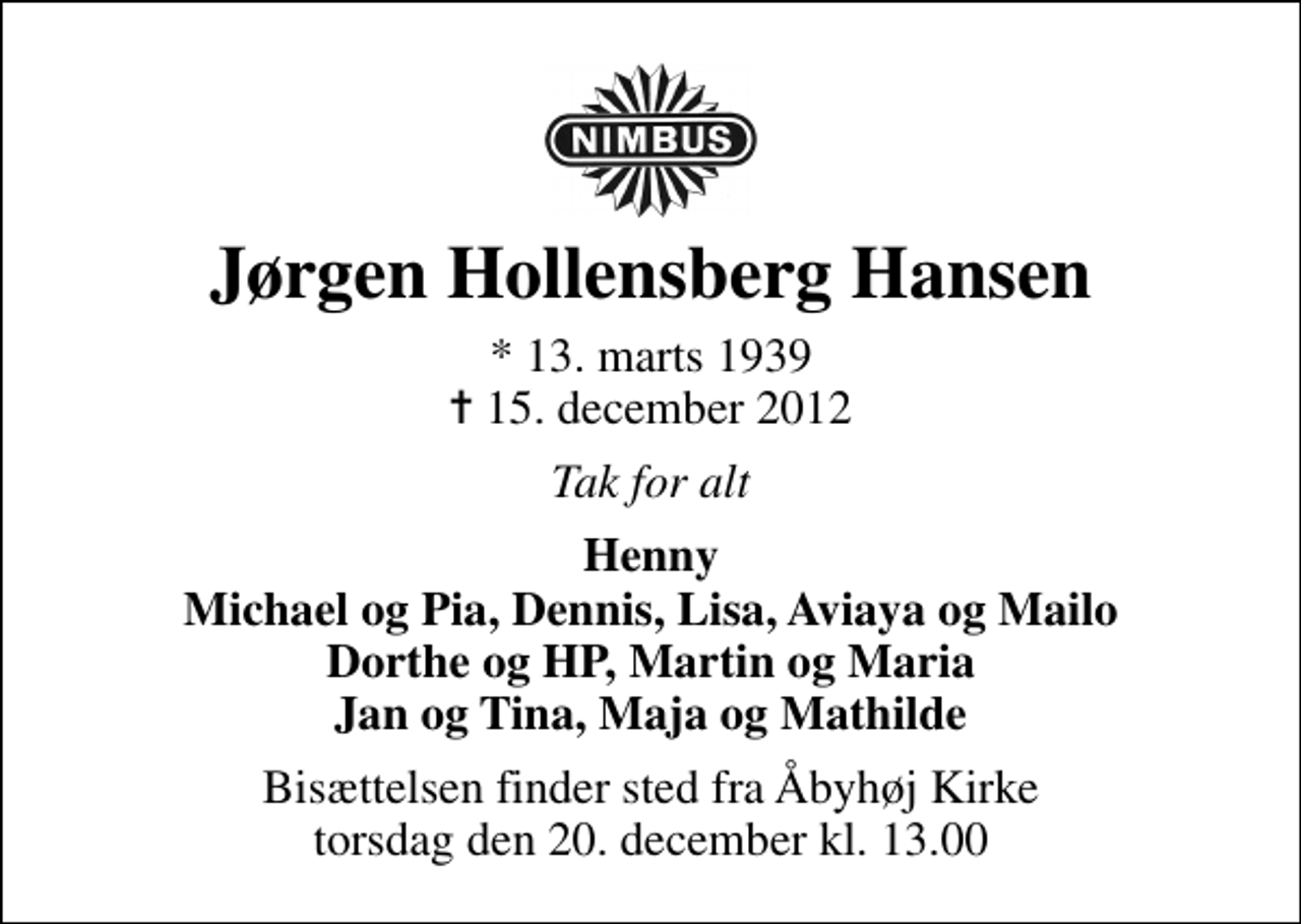 <p>Jørgen Hollensberg Hansen<br />* 13. marts 1939<br />✝ 15. december 2012<br />Tak for alt<br />Henny Michael og Pia, Dennis, Lisa, Aviaya og Mailo Dorthe og HP, Martin og Maria Jan og Tina, Maja og Mathilde<br />Bisættelsen finder sted fra Åbyhøj Kirke torsdag den 20. december kl. 13.00</p>