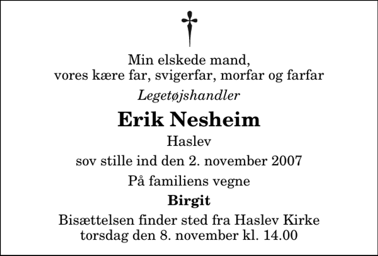 <p>Min elskede mand, vores kære far, svigerfar, morfar og farfar<br />Legetøjshandler<br />Erik Nesheim<br />Haslev<br />sov stille ind den 2. november 2007<br />På familiens vegne<br />Birgit<br />Bisættelsen finder sted fra Haslev Kirke torsdag den 8. november kl. 14.00</p>