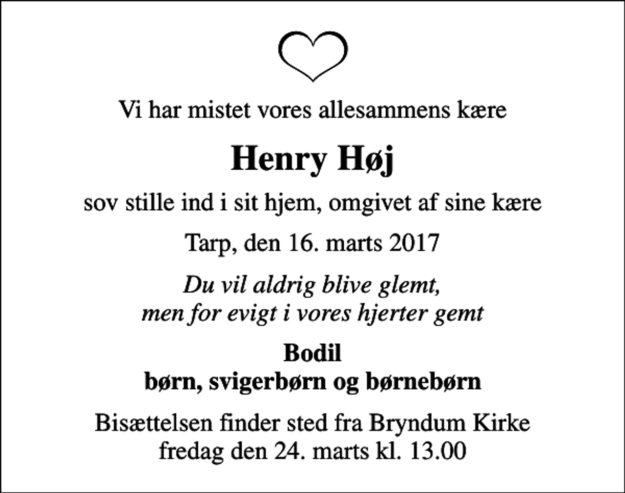 <p>Vi har mistet vores allesammens kære<br />Henry Høj<br />sov stille ind i sit hjem, omgivet af sine kære<br />Tarp, den 16. marts 2017<br />Du vil aldrig blive glemt, men for evigt i vores hjerter gemt<br />Bodil børn, svigerbørn og børnebørn<br />Bisættelsen finder sted fra Bryndum Kirke fredag den 24. marts kl. 13.00</p>