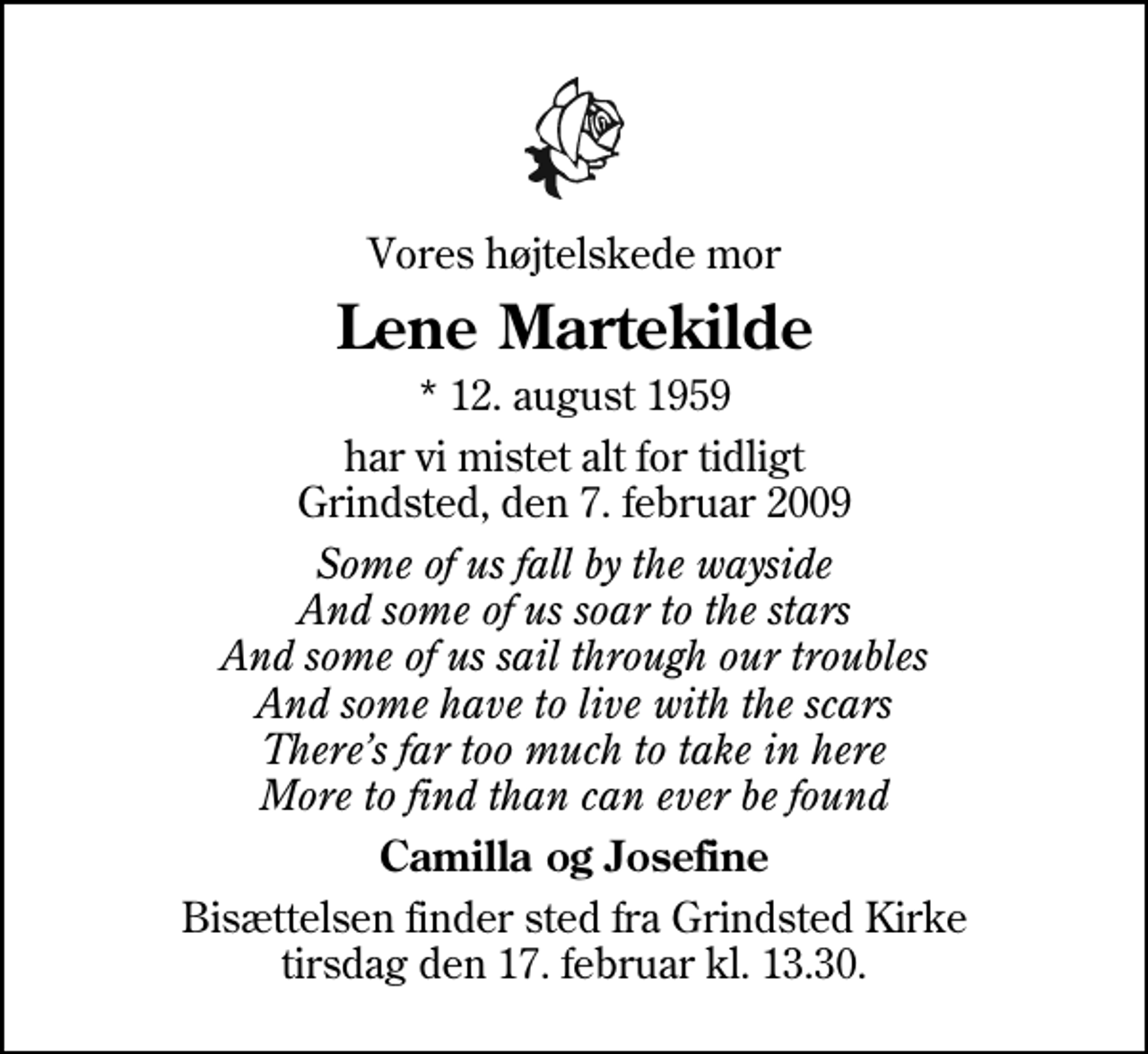 <p>Vores højtelskede mor<br />Lene Martekilde<br />* 12. august 1959<br />har vi mistet alt for tidligt Grindsted, den 7. februar 2009<br />Some of us fall by the wayside And some of us soar to the stars And some of us sail through our troubles And some have to live with the scars Theres far too much to take in here More to find than can ever be found<br />Camilla og Josefine<br />Bisættelsen finder sted fra Grindsted Kirke tirsdag den 17. februar kl. 13.30</p>