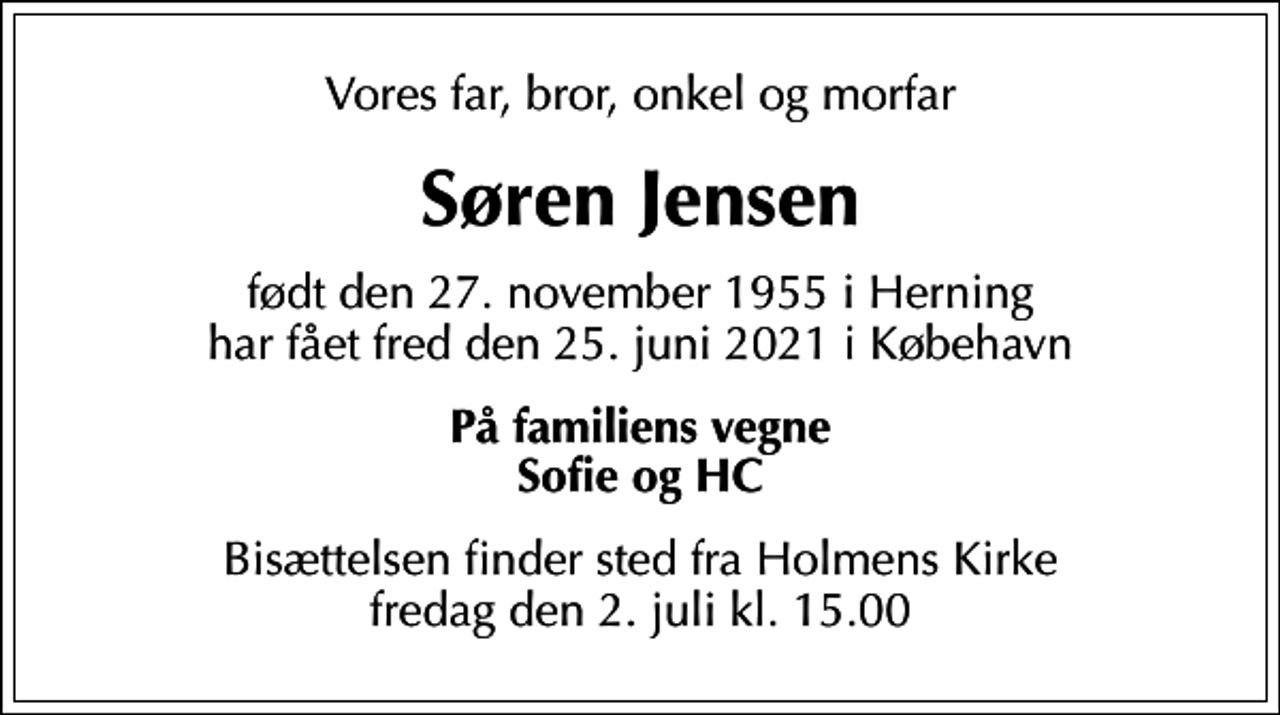 <p>Vores far, bror, onkel og morfar<br />Søren Jensen<br />født den 27. november 1955 i Herning har fået fred den 25. juni 2021 i Købehavn<br />På familiens vegne Sofie og HC<br />Bisættelsen finder sted fra Holmens Kirke fredag den 2. juli kl. 15.00</p>