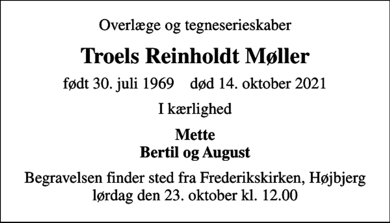 <p>Overlæge og tegneserieskaber<br />Troels Reinholdt Møller<br />født 30. juli 1969 død 14. oktober 2021<br />I kærlighed<br />Mette Bertil og August<br />Begravelsen finder sted fra Frederikskirken, Højbjerg lørdag den 23. oktober kl. 12.00</p>