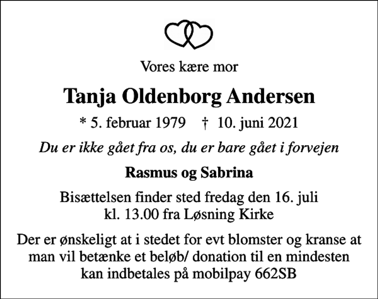 <p>Vores kære mor<br />Tanja Oldenborg Andersen<br />* 5. februar 1979 ✝ 10. juni 2021<br />Du er ikke gået fra os, du er bare gået i forvejen<br />Rasmus og Sabrina<br />Bisættelsen finder sted fredag den 16. juli kl. 13.00 fra Løsning Kirke<br />Der er ønskeligt at i stedet for evt blomster og kranse at man vil betænke et beløb/ donation til en mindesten kan indbetales på mobilpay 662SB</p>