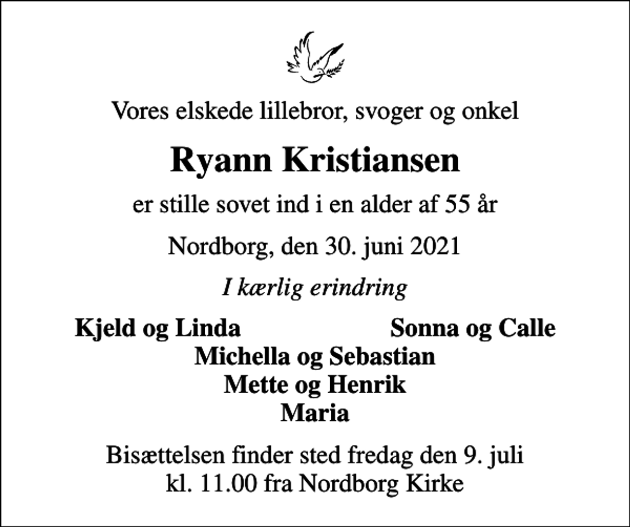 <p>Vores elskede lillebror, svoger og onkel<br />Ryann Kristiansen<br />er stille sovet ind i en alder af 55 år<br />Nordborg, den 30. juni 2021<br />I kærlig erindring<br />Kjeld og Linda<br />Sonna og Calle<br />Bisættelsen finder sted fredag den 9. juli kl. 11.00 fra Nordborg Kirke</p>