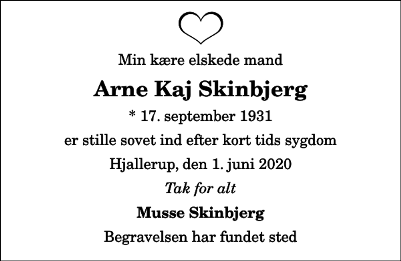 <p>Min kære elskede mand<br />Arne Kaj Skinbjerg<br />* 17. september 1931<br />er stille sovet ind efter kort tids sygdom<br />Hjallerup, den 1. juni 2020<br />Tak for alt<br />Musse Skinbjerg<br />Begravelsen har fundet sted</p>