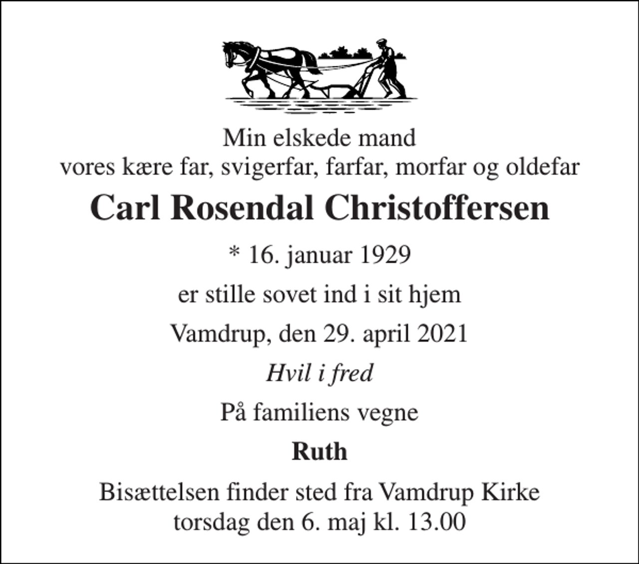 <p>Min elskede mand vores kære far, svigerfar, farfar, morfar og oldefar<br />Carl Rosendal Christoffersen<br />* 16. januar 1929<br />er stille sovet ind i sit hjem<br />Vamdrup, den 29. april 2021<br />Hvil i fred<br />På familiens vegne<br />Ruth<br />Bisættelsen finder sted fra Vamdrup Kirke torsdag den 6. maj kl. 13.00</p>
