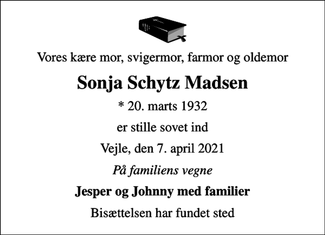 <p>Vores kære mor, svigermor, farmor og oldemor<br />Sonja Schytz Madsen<br />* 20. marts 1932<br />er stille sovet ind<br />Vejle, den 7. april 2021<br />På familiens vegne<br />Jesper og Johnny med familier<br />Bisættelsen har fundet sted</p>
