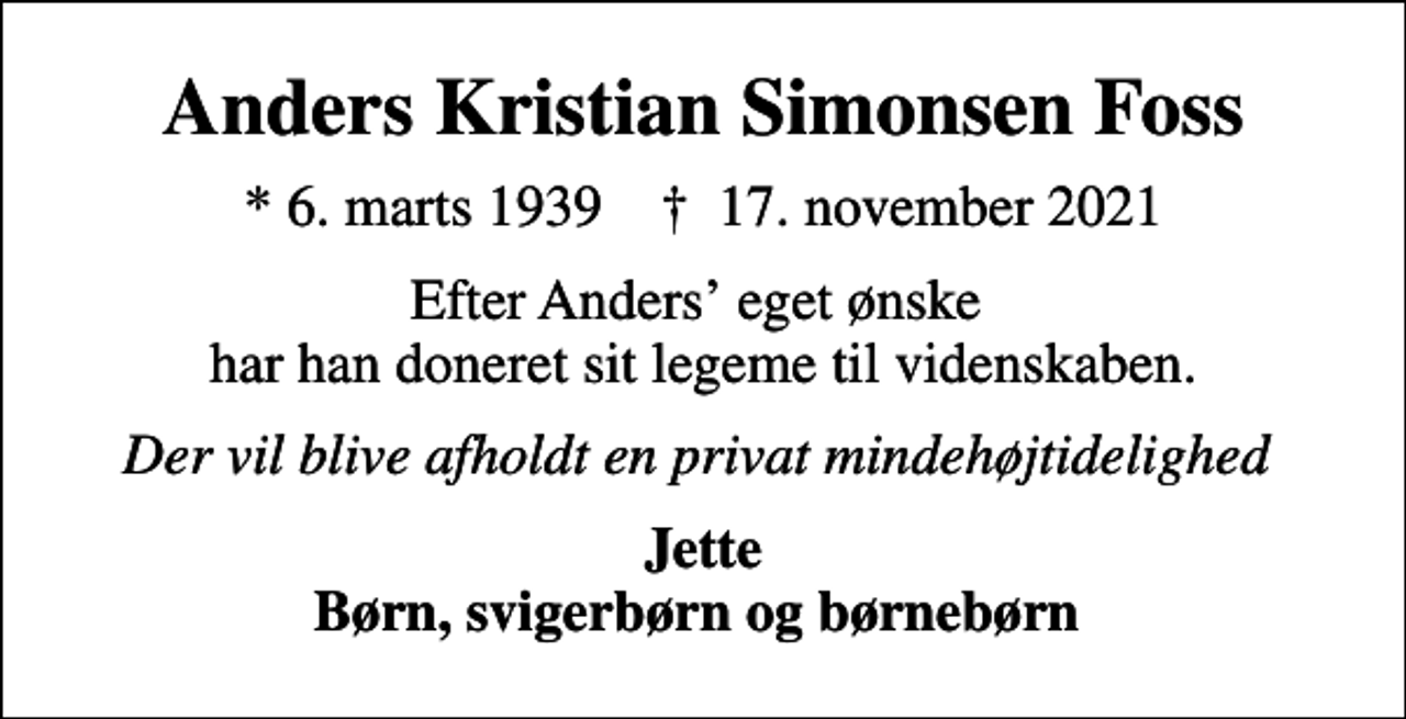 <p>Anders Kristian Simonsen Foss<br />* 6. marts 1939 ✝ 17. november 2021<br />Efter Anders eget ønske har han doneret sit legeme til videnskaben.<br />Der vil blive afholdt en privat mindehøjtidelighed<br />Jette Børn, svigerbørn og børnebørn</p>