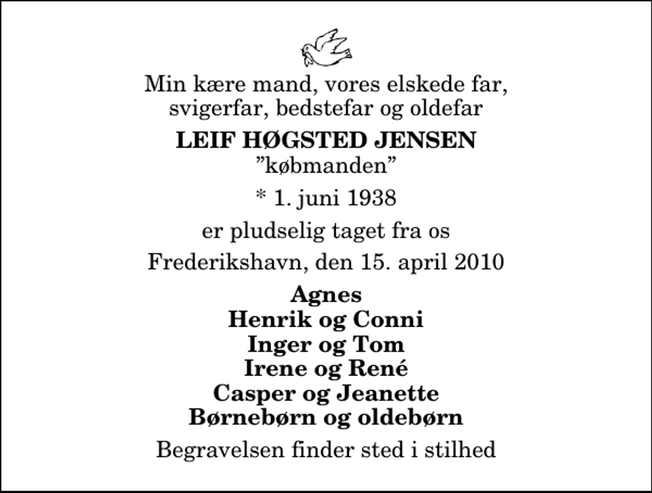 <p>Min kære mand, vores elskede far, svigerfar, bedstefar og oldefar<br />Leif Høgsted Jensen<br />købmanden<br />* 1. juni 1938<br />er pludselig taget fra os<br />Frederikshavn, den 15. april 2010<br />Agnes Henrik og Conni Inger og Tom Irene og René Casper og Jeanette Børnebørn og oldebørn<br />Begravelsen finder sted i stilhed</p>