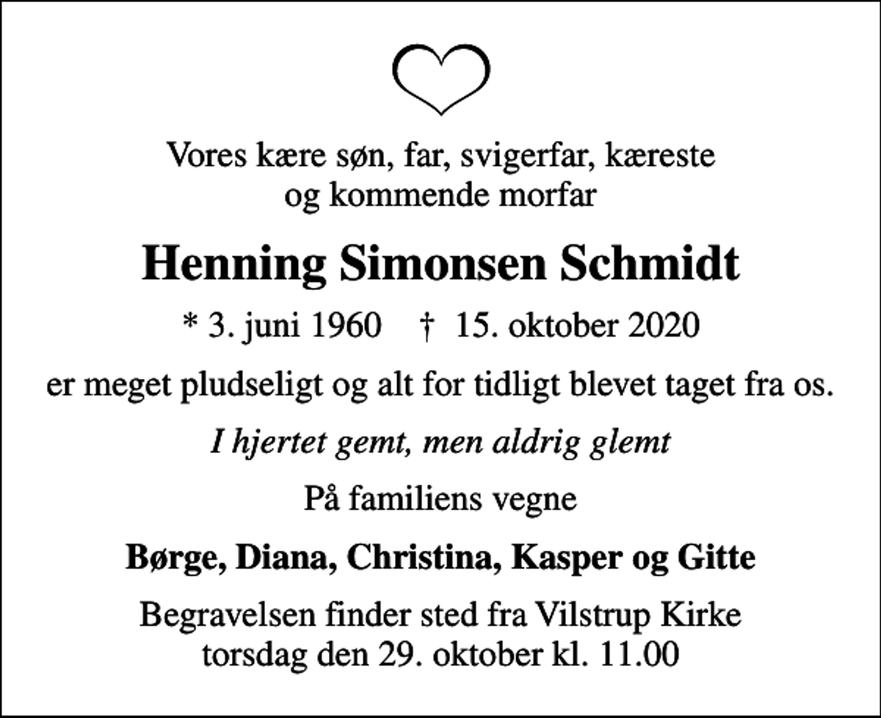 <p>Vores kære søn, far, svigerfar, kæreste og kommende morfar<br />Henning Simonsen Schmidt<br />* 3. juni 1960 ✝ 15. oktober 2020<br />er meget pludseligt og alt for tidligt blevet taget fra os.<br />I hjertet gemt, men aldrig glemt<br />På familiens vegne<br />Børge, Diana, Christina, Kasper og Gitte<br />Begravelsen finder sted fra Vilstrup Kirke torsdag den 29. oktober kl. 11.00</p>