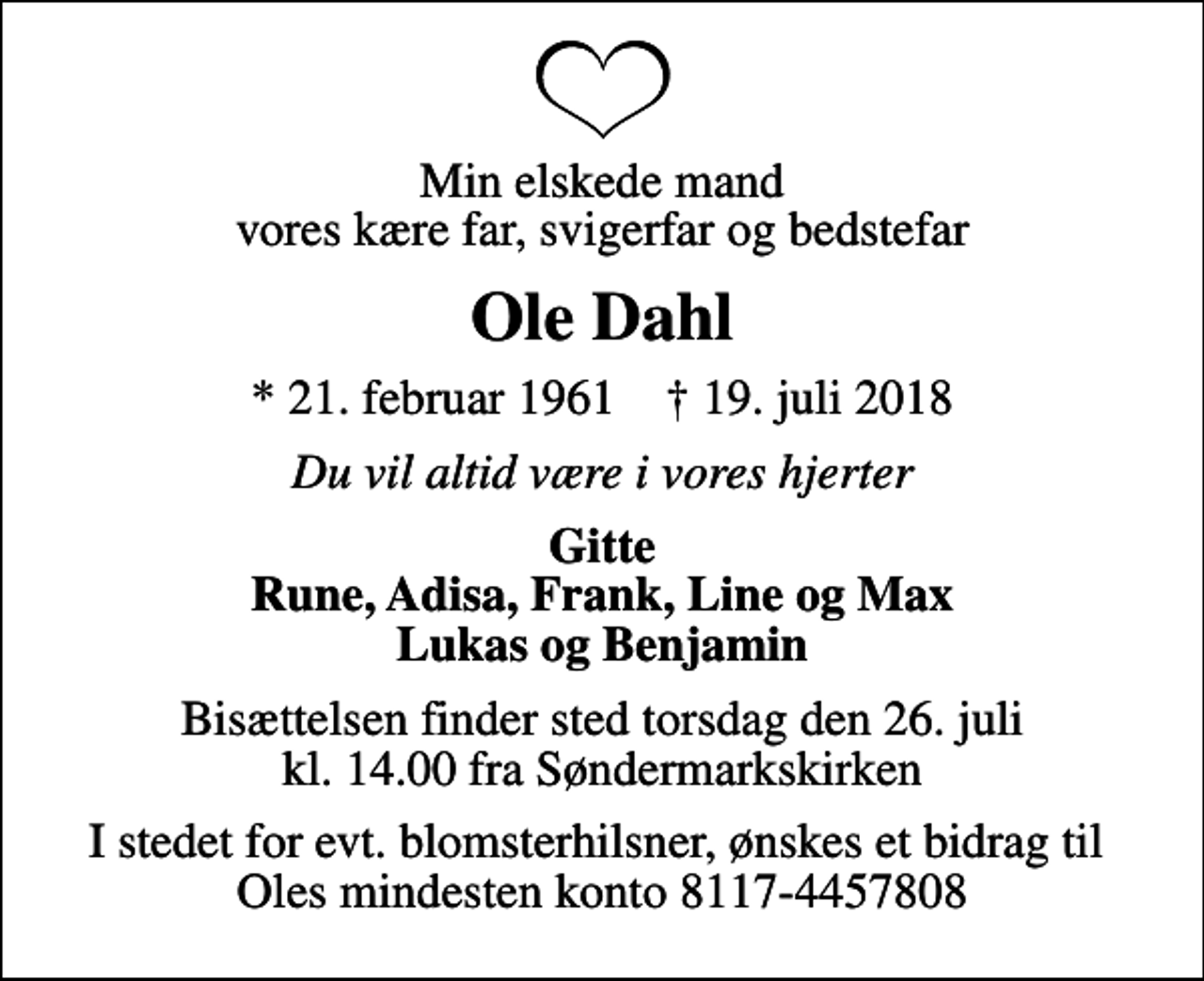 <p>Min elskede mand vores kære far, svigerfar og bedstefar<br />Ole Dahl<br />* 21. februar 1961 ✝ 19. juli 2018<br />Du vil altid være i vores hjerter<br />Gitte Rune, Adisa, Frank, Line og Max Lukas og Benjamin<br />Bisættelsen finder sted torsdag den 26. juli kl. 14.00 fra Søndermarkskirken<br />I stedet for evt. blomsterhilsner, ønskes et bidrag til Oles mindesten konto 8117-4457808</p>