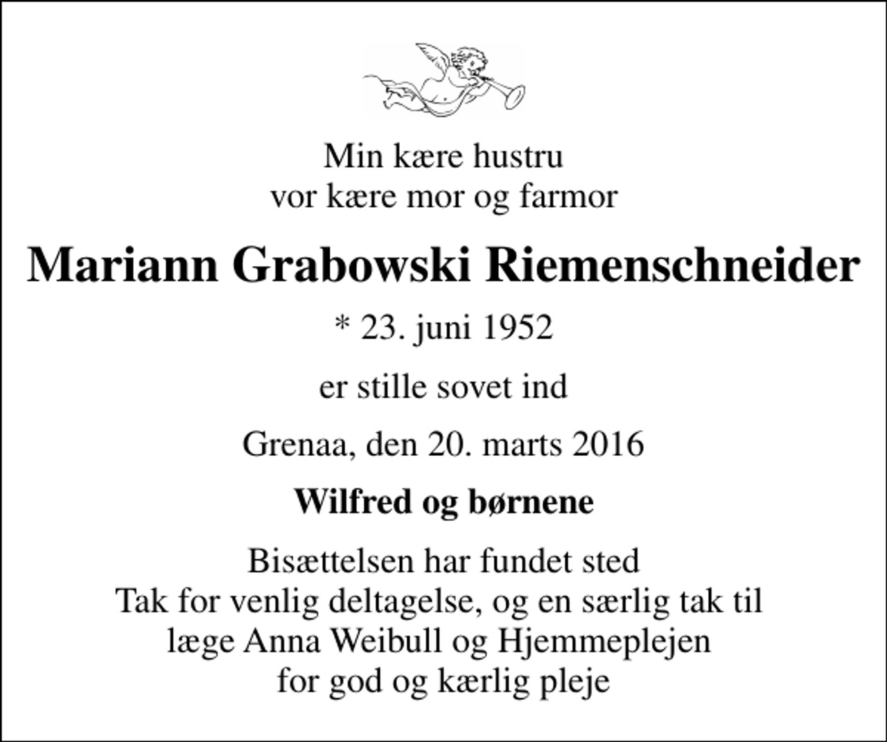 <p>Min kære hustru vor kære mor og farmor<br />Mariann Grabowski Riemenschneider<br />* 23. juni 1952<br />er stille sovet ind<br />Grenaa, den 20. marts 2016<br />Wilfred og børnene<br />Bisættelsen har fundet sted Tak for venlig deltagelse, og en særlig tak til læge Anna Weibull og Hjemmeplejen for god og kærlig pleje</p>